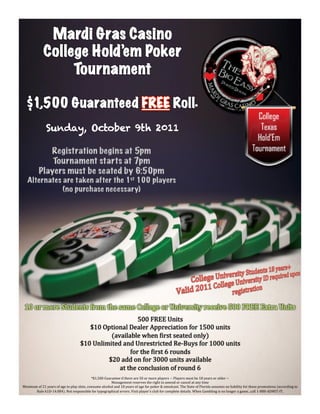 Mardi Gras Casino
               College Hold’em Poker
                    Tournament

   $1,500 Guaranteed FREE Roll                                                                                                     *



                 Sunday, October 9th 2011

                                                                  	
  




                                                                  500  FREE  Units
                                              $10  Optional  Dealer  Appreciation  for  1500  units  
                                                      (available  when  Zirst  seated  only)
                                           $10  Unlimited  and  Unrestricted  Re-­‐Buys  for  1000  units  
                                                              for  the  Zirst  6  rounds
                                                     $20  add  on  for  3000  units  available  
                                                         at  the  conclusion  of  round  6
                                                     *$1,500  Guarantee  if  there  are  50  or  more  players  ~  Players  must  be  18  years  or  older  ~  
                                                                  Management  reserves  the  right  to  amend  or  cancel  at  any  time  
Minimum  of  21  years  of  age  to  play  slots,  consume  alcohol  and  18  years  of  age  for  poker  &  simulcast.  The  State  of  Florida  assumes  no  liability  for  these  promotions  (according  to  
       Rule  61D-­‐14.084).  Not  responsible  for  typographical  errors.  Visit  player’s  club  for  complete  details.  When  Gambling  is  no  longer  a  game...call  1-­‐888-­‐ADMIT-­‐IT.
 