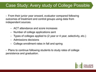 Case Study: Avery study of College Possible

- From their junior year onward, evaluator compared following
outcomes of treatment and control groups using data from
independent sources.

    -   ACT attendance and score increases
    -   Number of college applications sent
    -   Types of colleges applied to (2 year or 4 year, selectivity, etc.)
    -   Admissions decisions
    -   College enrollment rates in fall and spring

- Plans to continue following students to study rates of college
persistence and graduation.
 