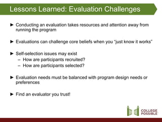 Lessons Learned: Evaluation Challenges

► Conducting an evaluation takes resources and attention away from
  running the program

► Evaluations can challenge core beliefs when you “just know it works”

► Self-selection issues may exist
   – How are participants recruited?
   – How are participants selected?

► Evaluation needs must be balanced with program design needs or
  preferences

► Find an evaluator you trust!
 
