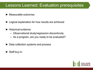 Lessons Learned: Evaluation prerequisites

► Measurable outcomes

► Logical explanation for how results are achieved

► Historical evidence
   – Observational study/regression discontinuity
   – As a program, are you ready to be evaluated?

► Data collection systems and process

► Staff buy-in
 