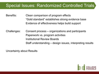 Special Issues: Randomized Controlled Trials

Benefits:      Clean comparison of program effects
               “Gold standard” establishes strong evidence base
               Evidence of effectiveness helps build support

Challenges:    Consent process – organizations and participants
               Paperwork vs. program activities
               Institutional Review Boards
               Staff understanding – design issues, interpreting results

Uncertainty about Results
 