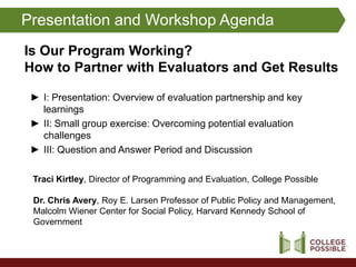 Presentation and Workshop Agenda
Is Our Program Working?
How to Partner with Evaluators and Get Results

 ► I: Presentation: Overview of evaluation partnership and key
   learnings
 ► II: Small group exercise: Overcoming potential evaluation
   challenges
 ► III: Question and Answer Period and Discussion

 Traci Kirtley, Director of Programming and Evaluation, College Possible

 Dr. Chris Avery, Roy E. Larsen Professor of Public Policy and Management,
 Malcolm Wiener Center for Social Policy, Harvard Kennedy School of
 Government
 