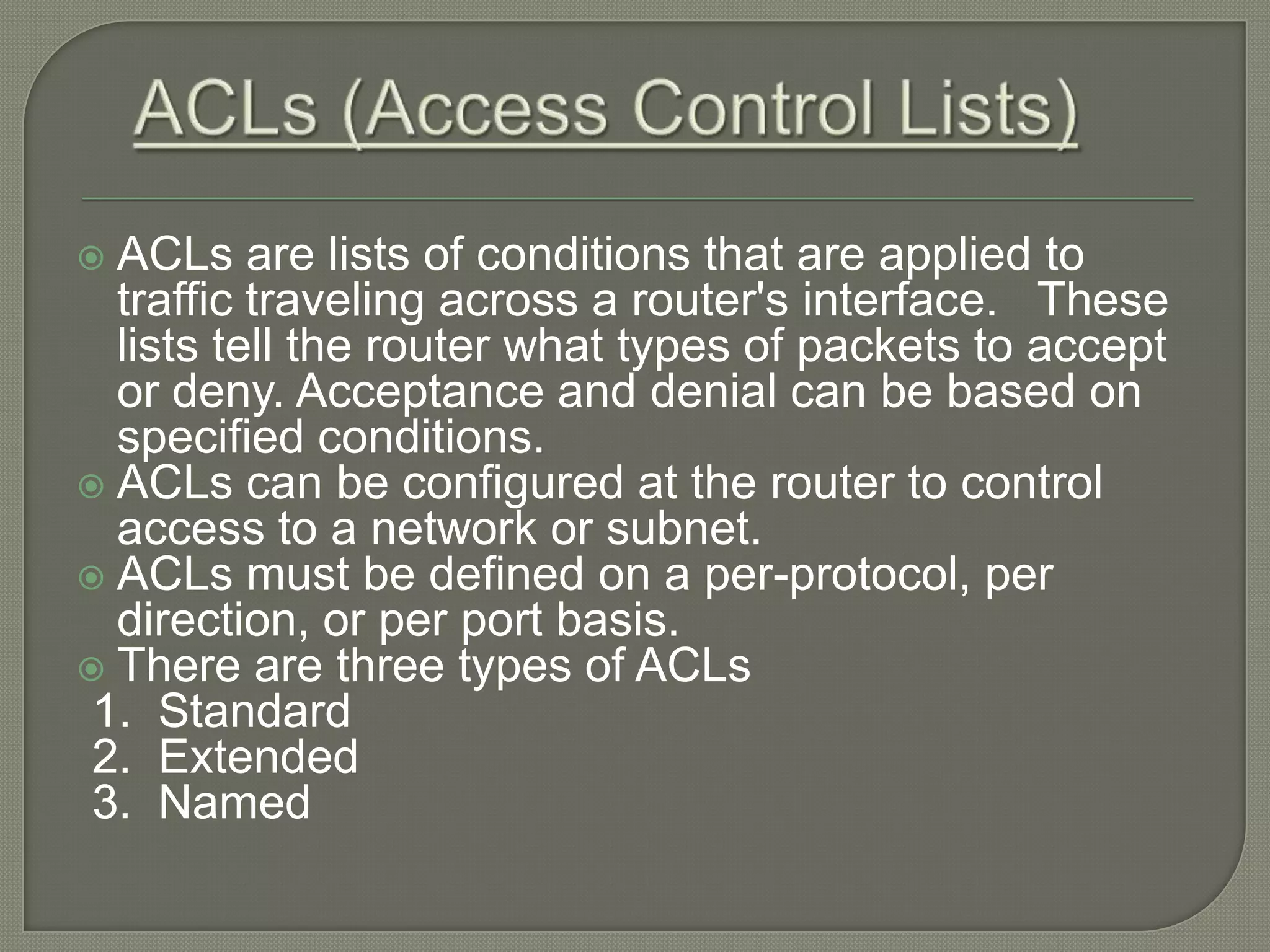  ACLs are lists of conditions that are applied to traffic traveling across a router's interface. These lists tell the router what types of packets to accept or deny. Acceptance and denial can be based on specified conditions.  ACLs can be configured at the router to control access to a network or subnet.  ACLs must be defined on a per-protocol, per direction, or per port basis.  There are three types of ACLs 1. Standard 2. Extended 3. Named 