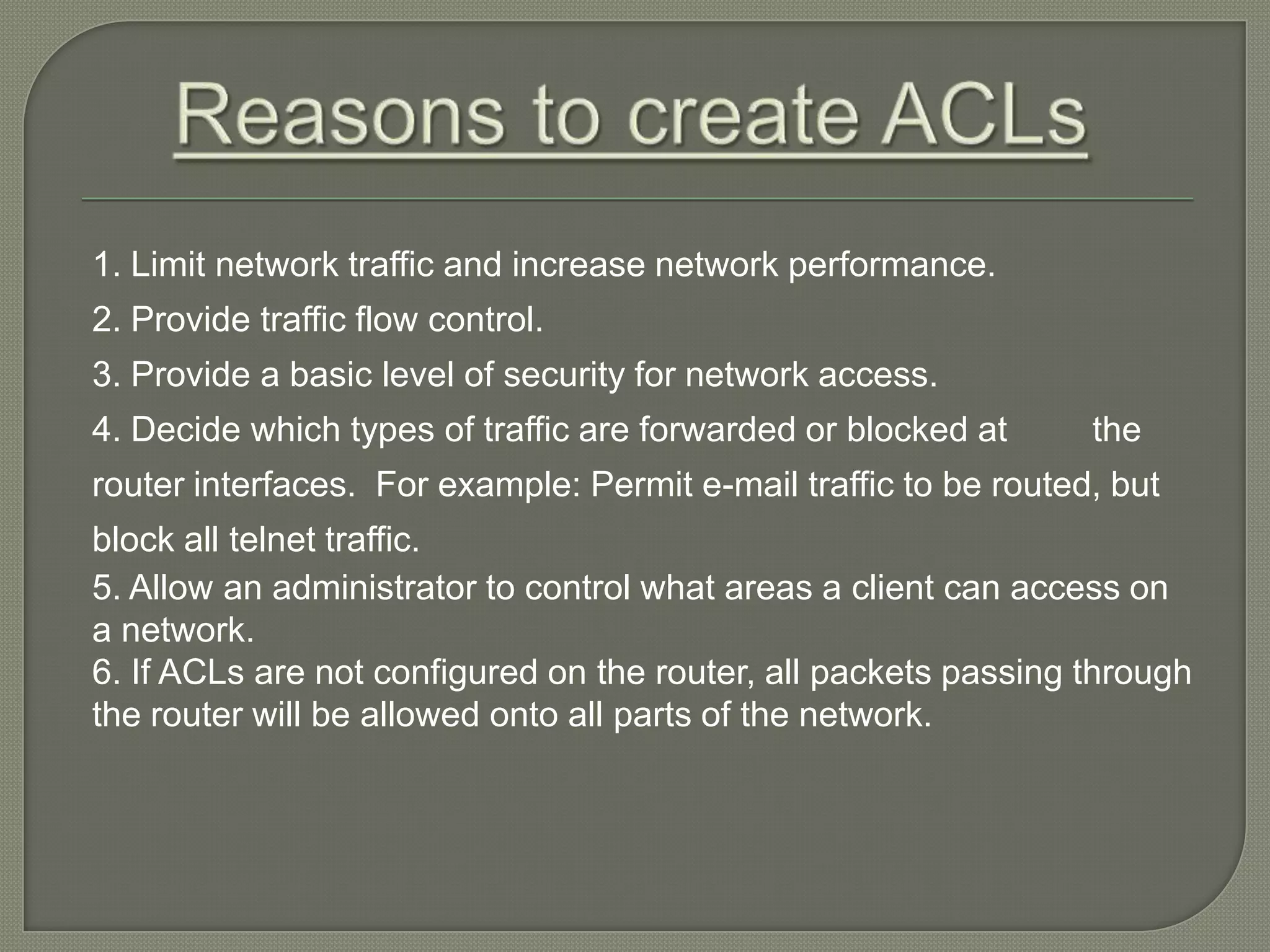 1. Limit network traffic and increase network performance. 2. Provide traffic flow control. 3. Provide a basic level of security for network access. 4. Decide which types of traffic are forwarded or blocked at the router interfaces. For example: Permit e-mail traffic to be routed, but block all telnet traffic. 5. Allow an administrator to control what areas a client can access on a network. 6. If ACLs are not configured on the router, all packets passing through the router will be allowed onto all parts of the network. 