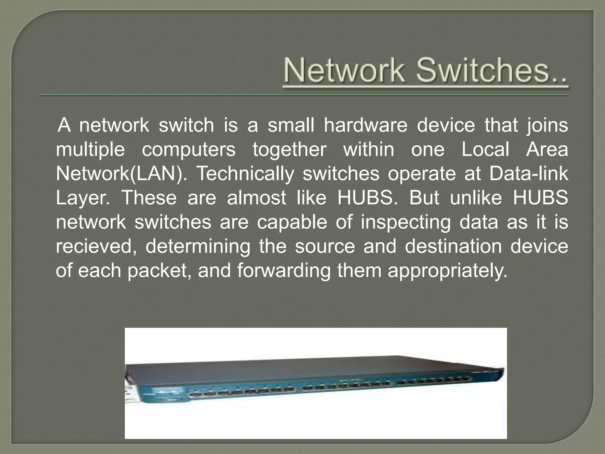 A network switch is a small hardware device that joins multiple computers together within one Local Area Network(LAN). Technically switches operate at Data-link Layer. These are almost like HUBS. But unlike HUBS network switches are capable of inspecting data as it is recieved, determining the source and destination device of each packet, and forwarding them appropriately. 