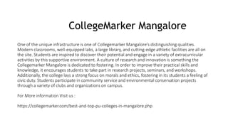 CollegeMarker Mangalore
One of the unique infrastructure is one of Collegemarker Mangalore's distinguishing qualities.
Modern classrooms, well-equipped labs, a large library, and cutting-edge athletic facilities are all on
the site. Students are inspired to discover their potential and engage in a variety of extracurricular
activities by this supportive environment. A culture of research and innovation is something the
Collegemarker Mangalore is dedicated to fostering. In order to improve their practical skills and
knowledge, it encourages students to take part in research projects, seminars, and workshops.
Additionally, the college lays a strong focus on morals and ethics, fostering in its students a feeling of
civic duty. Students participate in community service and environmental conservation projects
through a variety of clubs and organizations on campus.
For More information Visit us :
https://collegemarker.com/best-and-top-pu-colleges-in-mangalore.php
 