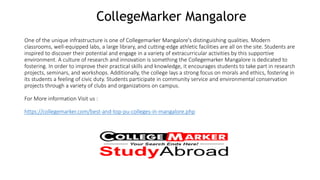 CollegeMarker Mangalore
One of the unique infrastructure is one of Collegemarker Mangalore's distinguishing qualities. Modern
classrooms, well-equipped labs, a large library, and cutting-edge athletic facilities are all on the site. Students are
inspired to discover their potential and engage in a variety of extracurricular activities by this supportive
environment. A culture of research and innovation is something the Collegemarker Mangalore is dedicated to
fostering. In order to improve their practical skills and knowledge, it encourages students to take part in research
projects, seminars, and workshops. Additionally, the college lays a strong focus on morals and ethics, fostering in
its students a feeling of civic duty. Students participate in community service and environmental conservation
projects through a variety of clubs and organizations on campus.
For More information Visit us :
https://collegemarker.com/best-and-top-pu-colleges-in-mangalore.php
 