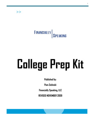 1




College Prep Kit
          Published by:

          Pam Zielinski

     Financially Speaking, LLC
     REVISED NOVEMBER 2009
 