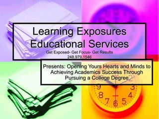 Learning Exposures Educational Services Get Exposed- Get Focus- Get Results 248.979.1546 Presents: Opening Yours Hearts and Minds to Achieving Academics Success Through Pursuing a College Degree 