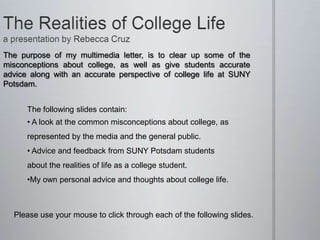 The purpose of my multimedia letter, is to clear up some of the
misconceptions about college, as well as give students accurate
advice along with an accurate perspective of college life at SUNY
Potsdam.


      The following slides contain:
      • A look at the common misconceptions about college, as
      represented by the media and the general public.
      • Advice and feedback from SUNY Potsdam students
      about the realities of life as a college student.
      •My own personal advice and thoughts about college life.



  Please use your mouse to click through each of the following slides.
 
