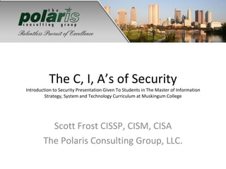 The C, I, A’s of Security Introduction to Security Presentation Given To Students in The Master of Information Strategy, System and Technology Curriculum at Muskingum College Scott Frost CISSP, CISM, CISA The Polaris Consulting Group, LLC. 
