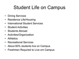 Student Life on Campus
• Dining Services
• Residence Life/Housing
• International Student Services
• Student Activities
• Students Abroad
• Activities/Organization
• Athletics
• Recreational Services
• About 60% students live on Campus
• Freshmen Required to Live om Campus
 