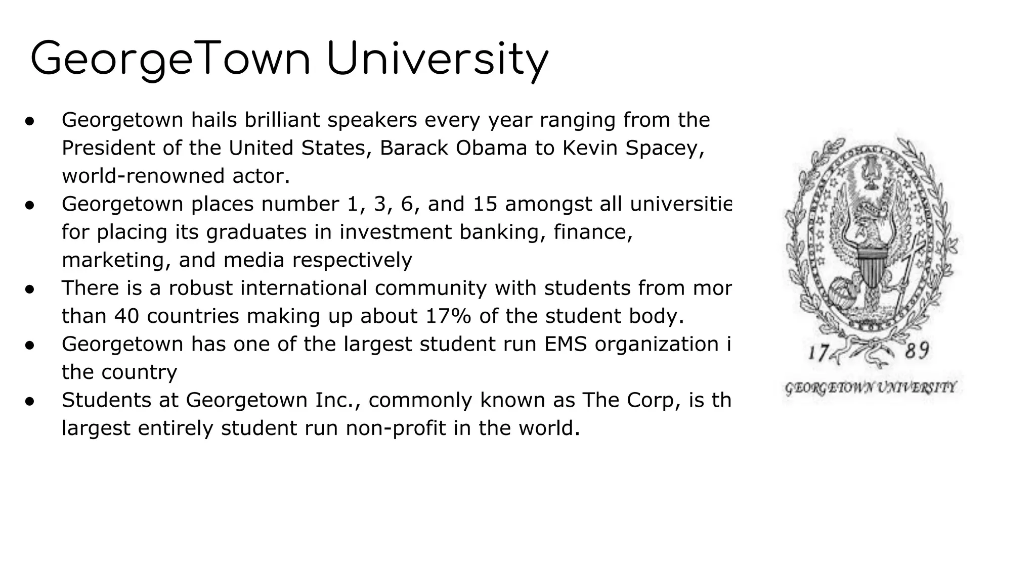 GeorgeTown University
● Georgetown hails brilliant speakers every year ranging from the
President of the United States, Barack Obama to Kevin Spacey,
world-renowned actor.
● Georgetown places number 1, 3, 6, and 15 amongst all universities
for placing its graduates in investment banking, finance,
marketing, and media respectively
● There is a robust international community with students from more
than 40 countries making up about 17% of the student body.
● Georgetown has one of the largest student run EMS organization in
the country
● Students at Georgetown Inc., commonly known as The Corp, is the
largest entirely student run non-profit in the world.
 
