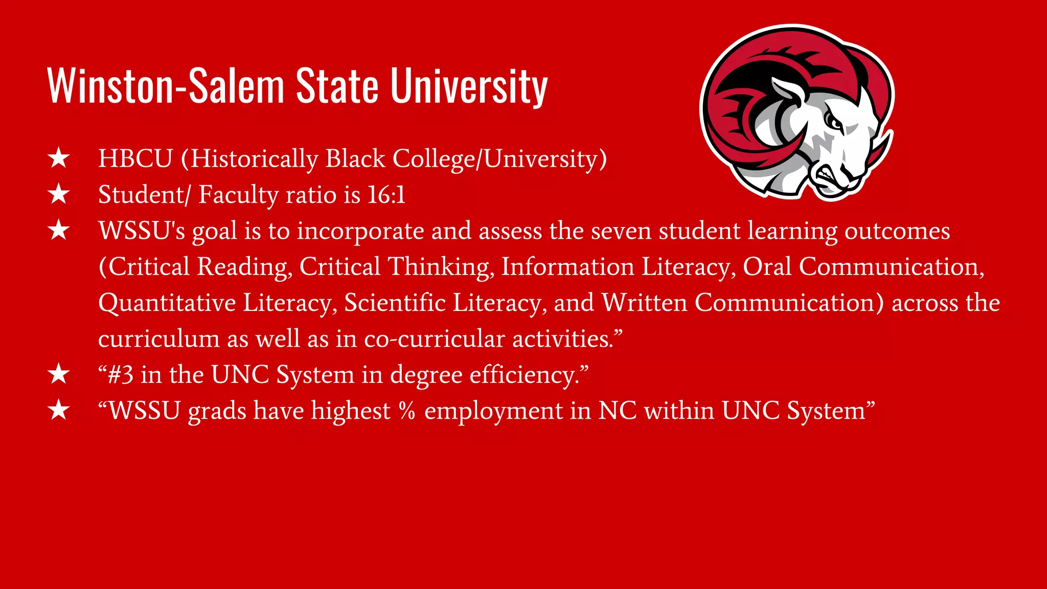 Winston-Salem State University
★ HBCU (Historically Black College/University)
★ Student/ Faculty ratio is 16:1
★ WSSU's goal is to incorporate and assess the seven student learning outcomes
(Critical Reading, Critical Thinking, Information Literacy, Oral Communication,
Quantitative Literacy, Scientific Literacy, and Written Communication) across the
curriculum as well as in co-curricular activities.”
★ “#3 in the UNC System in degree efficiency.”
★ “WSSU grads have highest % employment in NC within UNC System”
 