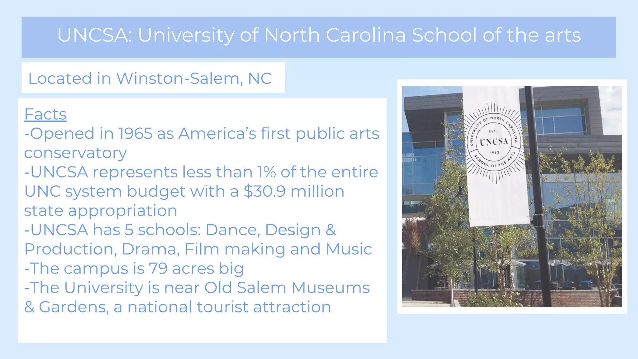 UNCSA: University of North Carolina School of the arts
Located in Winston-Salem, NC
Facts
-Opened in 1965 as America’s first public arts
conservatory
-UNCSA represents less than 1% of the entire
UNC system budget with a $30.9 million
state appropriation
-UNCSA has 5 schools: Dance, Design &
Production, Drama, Film making and Music
-The campus is 79 acres big
-The University is near Old Salem Museums
& Gardens, a national tourist attraction
 
