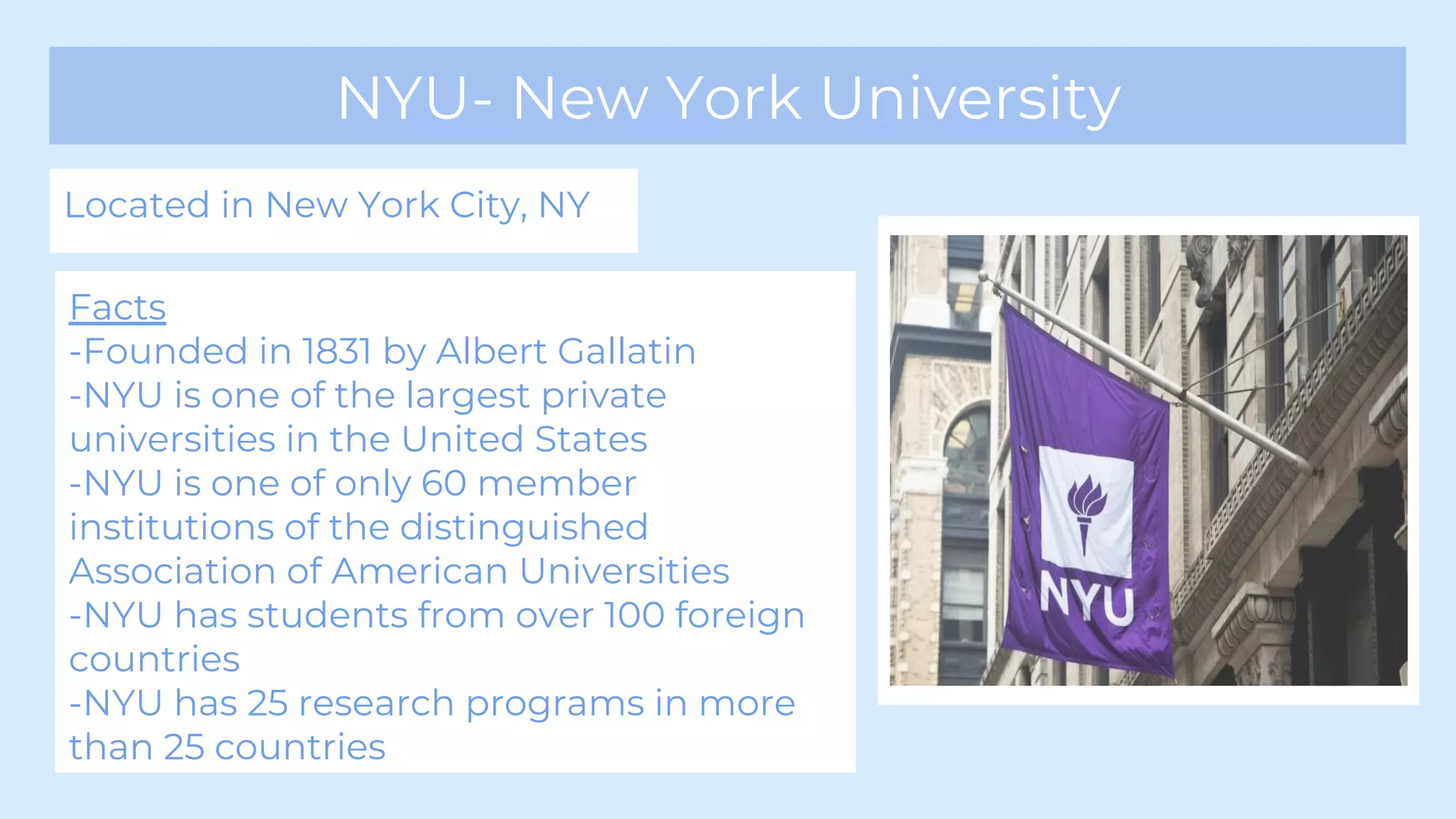 NYU- New York University
Located in New York City, NY
Facts
-Founded in 1831 by Albert Gallatin
-NYU is one of the largest private
universities in the United States
-NYU is one of only 60 member
institutions of the distinguished
Association of American Universities
-NYU has students from over 100 foreign
countries
-NYU has 25 research programs in more
than 25 countries
 