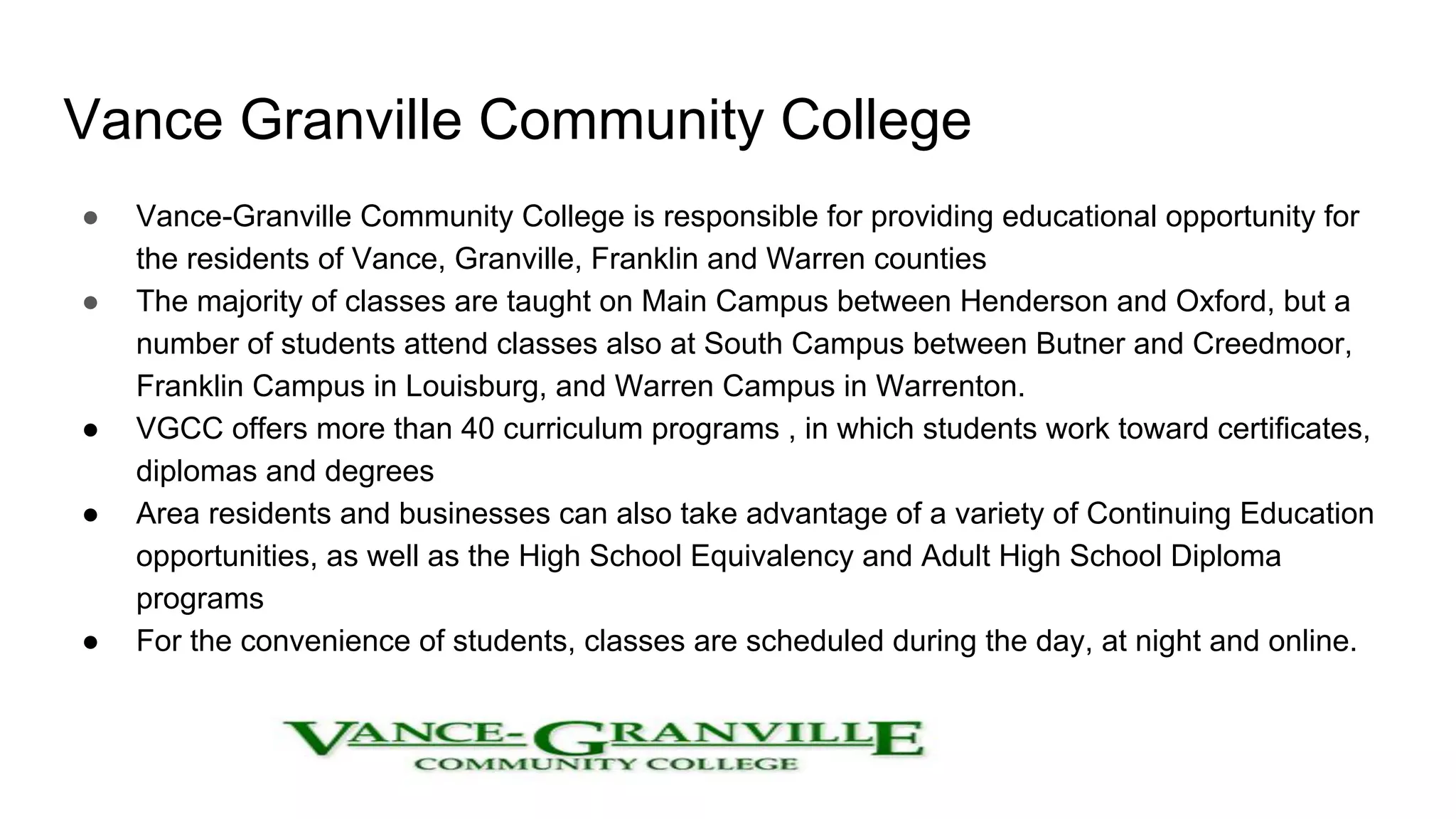 Vance Granville Community College
● Vance-Granville Community College is responsible for providing educational opportunity for
the residents of Vance, Granville, Franklin and Warren counties
● The majority of classes are taught on Main Campus between Henderson and Oxford, but a
number of students attend classes also at South Campus between Butner and Creedmoor,
Franklin Campus in Louisburg, and Warren Campus in Warrenton.
● VGCC offers more than 40 curriculum programs , in which students work toward certificates,
diplomas and degrees
● Area residents and businesses can also take advantage of a variety of Continuing Education
opportunities, as well as the High School Equivalency and Adult High School Diploma
programs
● For the convenience of students, classes are scheduled during the day, at night and online.
 