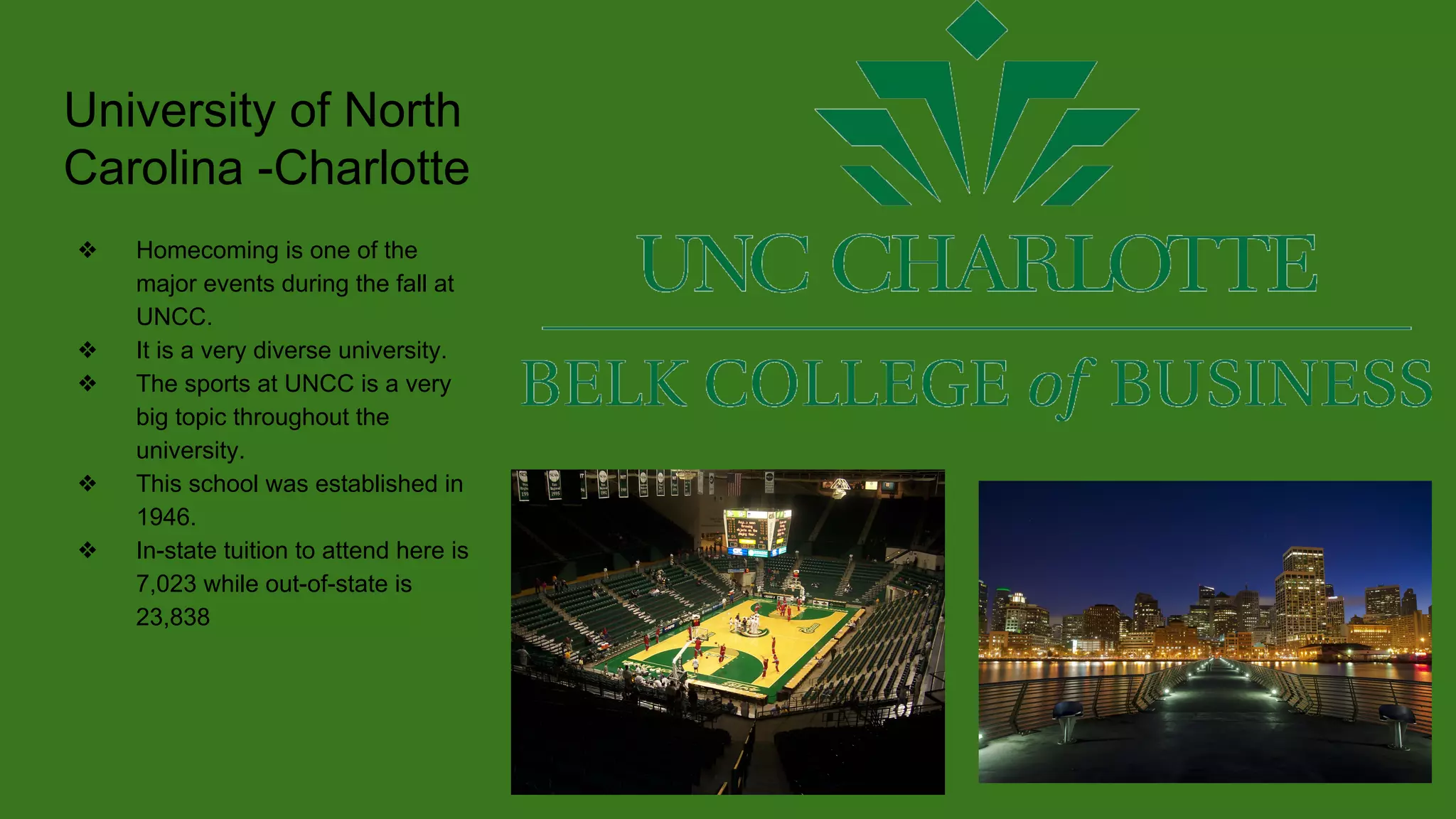 University of North
Carolina -Charlotte
❖ Homecoming is one of the
major events during the fall at
UNCC.
❖ It is a very diverse university.
❖ The sports at UNCC is a very
big topic throughout the
university.
❖ This school was established in
1946.
❖ In-state tuition to attend here is
7,023 while out-of-state is
23,838
 