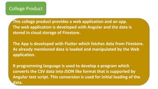 College Product
This college product provides a web application and an app.
The web application is developed with Angular and the data is
stored in cloud storage of Firestore.
The App is developed with Flutter which fetches data from Firestore.
As already mentioned data is loaded and manipulated by the Web
application.
R programming language is used to develop a program which
converts the CSV data into JSON like format that is supported by
Angular text script. This conversion is used for initial loading of the
data.
 