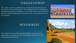 COLLEGE FACILITY
The college is easily accessible from several locations throughout the city
and boasts a first-rate infrastructure. The institution features a well-designed
administration building in addition to several other spaces and amenities for
students, including waiting areas, cooperative stores, and common areas for
boys and girls.
BUS FACILITY
Our campus boasts excellent transport facilities, ensuring seamless
connectivity for students and staff. With regular shuttle services and
well-maintained bus routest.
 