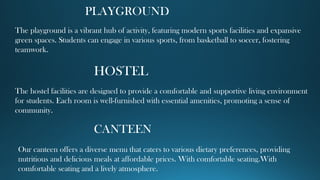 PLAYGROUND
The playground is a vibrant hub of activity, featuring modern sports facilities and expansive
green spaces. Students can engage in various sports, from basketball to soccer, fostering
teamwork.
HOSTEL
The hostel facilities are designed to provide a comfortable and supportive living environment
for students. Each room is well-furnished with essential amenities, promoting a sense of
community.
CANTEEN
Our canteen offers a diverse menu that caters to various dietary preferences, providing
nutritious and delicious meals at affordable prices. With comfortable seating.With
comfortable seating and a lively atmosphere.
 