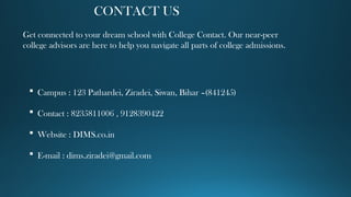 CONTACT US
Get connected to your dream school with College Contact. Our near-peer
college advisors are here to help you navigate all parts of college admissions.
 Campus : 123 Pathardei, Ziradei, Siwan, Bihar –(841245)
 Contact : 8235811006 , 9128390422
 Website : DIMS.co.in
 E-mail : dims.ziradei@gmail.com
 