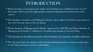 INTRODUCTION
 Divine institute of management & studies of technology was established in the year 2nd
December 2022 to provide hight quality technical and professional education to the
masses.
 The Institute is located in 123 Pathardei, Ziradei, Siwan ,Bihar (841245) it is precisely 15
km away from the heart of the city Siwan.
 Divine Institute of Management & Studies Approved by (AICTE) and Divine Institute of
Management & Studies is Affiliated to Aryabhata Knowledge University Patna.
 The Institute has Excellent instructure which facilitates the imparting of quality education.
 We aim to provide our students with used international exposure so that are more open
to new ideas and aware of latest technologies.
 