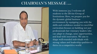 CHAIRMAN’S MESSAGE ….
With immense joy, I welcome all
students to the Divine Group of
Institutions. Here, we prepare you for
the dynamic global business
environment by equipping you with the
skills and confidence needed to excel.Our
curriculum focuses on building not just
professionals but visionary leaders who
can adapt to change, seize opportunities,
and lead with innovation. We aim to
shape well-rounded individuals with
strong values and leadership qualities to
thrive in a competitive world.
 