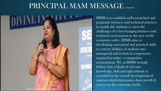 PRINCIPAL MAM MESSAGE …..
DIMS is to establish well-researched and
pragmatic business and technical practices
to enable the students to meet the
challenges of a fast-changing business and
technical environment in the new world
economic order. DIMS aims at
developing conceptual and practical skills
to convert abilities of students into
managerial and technical competence,
required in today`s competitive
environment. We at DIMS strongly
believe that a blend of relevant
knowledge, skill and right attitude is
essential for the overall development of
students which determines their growth &
success in the corporate world.
 