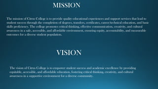 MISSION
The mission of Citrus College is to provide quality educational experiences and support services that lead to
student success through the completion of degrees, transfers, certificates, career/technical education, and basic
skills proficiency. The college promotes critical thinking, effective communication, creativity, and cultural
awareness in a safe, accessible, and affordable environment, ensuring equity, accountability, and measurable
outcomes for a diverse student population.
VISION
The vision of Citrus College is to empower student success and academic excellence by providing
equitable, accessible, and affordable education, fostering critical thinking, creativity, and cultural
awareness in a supportive environment for a diverse community.
 