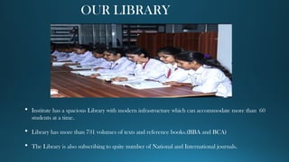 OUR LIBRARY
 Institute has a spacious Library with modern infrastructure which can accommodate more than 60
students at a time.
 Library has more than 731 volumes of texts and reference books.(BBA and BCA)
 The Library is also subscribing to quite number of National and International journals.
 