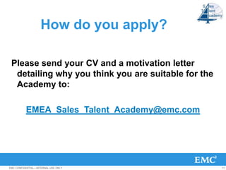 How do you apply?

 Please send your CV and a motivation letter
  detailing why you think you are suitable for the
  Academy to:

          EMEA_Sales_Talent_Academy@emc.com




EMC CONFIDENTIAL—INTERNAL USE ONLY                   11
 