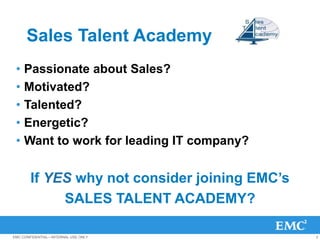 Sales Talent Academy
 • Passionate about Sales?
 • Motivated?
 • Talented?
 • Energetic?
 • Want to work for leading IT company?


       If YES why not consider joining EMC’s
            SALES TALENT ACADEMY?

EMC CONFIDENTIAL—INTERNAL USE ONLY             2
 
