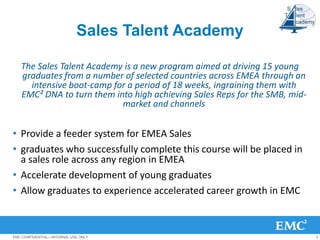Sales Talent Academy

   The Sales Talent Academy is a new program aimed at driving 15 young
   graduates from a number of selected countries across EMEA through an
     intensive boot-camp for a period of 18 weeks, ingraining them with
   EMC² DNA to turn them into high achieving Sales Reps for the SMB, mid-
                           market and channels


• Provide a feeder system for EMEA Sales
• graduates who successfully complete this course will be placed in
  a sales role across any region in EMEA
• Accelerate development of young graduates
• Allow graduates to experience accelerated career growth in EMC



EMC CONFIDENTIAL—INTERNAL USE ONLY                                          3
 