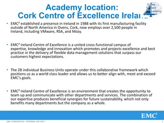 Academy location:
         Cork Centre of Excellence Ireland
• EMC² established a presence in Ireland in 1988 with its first manufacturing facility
  outside of North America in Ovens, Cork, now employs over 2,500 people in
  Ireland, including VMware, RSA, and Mozy.


• EMC² Ireland Centre of Excellence is a united cross-functional campus of
  expertise, knowledge and innovation which promotes and projects excellence and best
  practice in the delivery of flexible data management solutions that surpass our
  customers highest expectations.


• The 28 individual Business Units operate under this collaborative framework which
  positions us as a world class leader and allows us to better align with, meet and exceed
  EMC’s goals.


• EMC² Ireland Centre of Excellence is an environment that creates the opportunity to
  team up and communicate with other departments and services. The combination of
  our expertise produces beneficial synergies for future sustainability, which not only
  benefits many departments but the company as a whole.



EMC CONFIDENTIAL—INTERNAL USE ONLY                                                           5
 