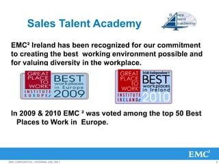 Sales Talent Academy
 EMC² Ireland has been recognized for our commitment
 to creating the best working environment possible and
 for valuing diversity in the workplace.




 In 2009 & 2010 EMC ² was voted among the top 50 Best
   Places to Work in Europe.




EMC CONFIDENTIAL—INTERNAL USE ONLY                       6
 