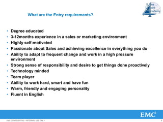 What are the Entry requirements?


•   Degree educated
•   3-12months experience in a sales or marketing environment
•   Highly self-motivated
•   Passionate about Sales and achieving excellence in everything you do
•   Ability to adapt to frequent change and work in a high pressure
    environment
•   Strong sense of responsibility and desire to get things done proactively
•   Technology minded
•   Team player
•   Ability to work hard, smart and have fun
•   Warm, friendly and engaging personality
•   Fluent in English




EMC CONFIDENTIAL—INTERNAL USE ONLY                                             8
 