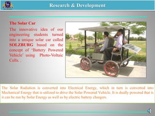 The Solar Car
The innovative idea of our
engineering students turned
into a unique solar car called
SOLZBURG based on the
concept of ‘Battery Powered
Vehicle’ using Photo-Voltaic
Cells. .
The Solar Radiation is converted into Electrical Energy, which in turn is converted into
Mechanical Energy that is utilized to drive the Solar Powered Vehicle. It is dually powered that is
it can be run by Solar Energy as well as by electric battery chargers.
Research & Development
 