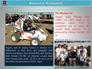 The Racing Car
Torque India Racing Club
(TIRC) of LIET made a car
prototype called TI-07 is
completely out of scrap and
second hand material. It is
powered by a Royal Enfield 350
cc
Engine, and its unique feature is absence of a
differential in final drive and equipped with
wheels and brakes from Maruti-800, and shockers
from Honda CD-100, all obtained second hand
from various junk yards. TI-10 is the next car by
the club to be presented in FSAE, Japan.
Research & Development
 