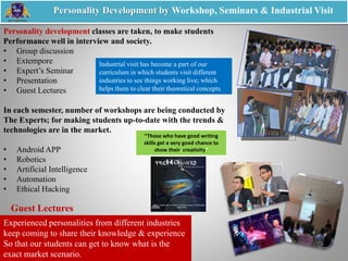 Personality development classes are taken, to make students
Performance well in interview and society.
• Group discussion
• Extempore
• Expert’s Seminar
• Presentation
• Guest Lectures
In each semester, number of workshops are being conducted by
The Experts; for making students up-to-date with the trends &
technologies are in the market.
• Android APP
• Robotics
• Artificial Intelligence
• Automation
• Ethical Hacking
Personality Development by Workshop, Seminars & Industrial Visit
Experienced personalities from different industries
keep coming to share their knowledge & experience
So that our students can get to know what is the
exact market scenario.
Guest Lectures
Industrial visit has become a part of our
curriculum in which students visit different
industries to see things working live; which
helps them to clear their theoretical concepts.
“Those who have good writing
skills get a very good chance to
show their creativity”
 