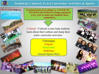 Chitrangna
Falguni
Innovision
Ambience
Annual Sports Meet
Technical festival of college i.e. SANGRAM,
TECHNO-MANTHAN is being organized
every year to make our students more
competitive.
Technical, Cultural, Extra Curricular Activities & Sports
Cultural : Cultural events help students
learn about their culture and sharp their
extra- curricular activities.
 