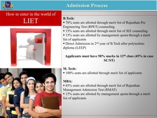 Admission Process
B.Tech:
 70% seats are allotted through merit list of Rajasthan Pre
Engineering Test (RPET) counseling.
 15% seats are allotted through merit list of JEE counseling
 15% seats are allotted by management quota through a merit
list of applicants
 Direct Admission in 2nd year of B.Tech after polytechnic
diploma (LEEP)
Applicants must have 50% marks in 12th class (45% in case
SC/ST)
M. Tech:
 100% seats are allotted through merit list of applicants
MBA:
 85% seats are allotted through merit list of Rajasthan
Management Admission Test (RMAT)
 15% seats are allotted by management quota through a merit
list of applicants
How to enter in the world of
LIET
 