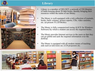 • Library is a member of DELNET, a network of 550 libraries
of India housing about 30 lakh books, thereby bringing their
resources within the realm of our library.
• The library is well-equipped with a rich collection of journals,
books, back volumes, project reports, CDs, video cassettes,
etc. (at present 55,120 Books)
• The library is fully computerized (using ALICE for Windows
Software) by which a student can access the required books.
• The library provides Internet services to the users so that they
can go global and seek the required information over the
desktop.
• The library is equipped with all modern means of teaching
aids such as television set, LCD projectors etc.
Library
 