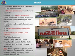 • 7 Hostels for Boys (capacity of 1000+) and 2
for Girls (capacity of 300+)
• An RO plant & water cooler are installed in
each hostel.
• Round the clock security arrangement.
• Rooms are spacious, air cooled & ventilated
with attached toilets and bathrooms with
geysers.
• 24 hrs hostel wardens & telephone operators
available.
• 24 hrs Generator facility and Electricity
supply.
• Recreation Hall with Satellite Cable
Television.
• Tiled Toilets/Bathrooms.
• Stationary Shop, ATM and Canteen.
• Single Seated room (Attached Lat-Bath)
• Two Seated room (Attached Lat-Bath),Three
Seated room
• Mess :The college mess is spacious, clean,
well furnished, well ventilated. Utmost care
is taken in cooking and serving a well
balanced nutritious diet.
Hostel
 