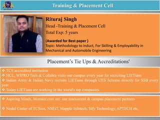 Rituraj Singh
Head -Training & Placement Cell
Total Exp: 5 years
Training & Placement Cell
 TCS accredited institution
 HCL, WIPRO Tech & Collabra visits our campus every year for recruiting LIETians
 Indian Army & Indian Navy recruits LIETians through UES Scheme directly for SSB every
year
 Today LIETians are working in the world's top companies
 Aspiring Minds, Monster.com are our assessment & campus placement partners
 Nodal Center of TCSion, NSEiT, Mapple Infotech, Sify Technology, APTECH etc.
Placement’s Tie Ups & Accreditations'
(Awarded for Best paper )
Topic: Methodology to induct, For Skilling & Employability in
Mechanical and Automobile Engineering
 