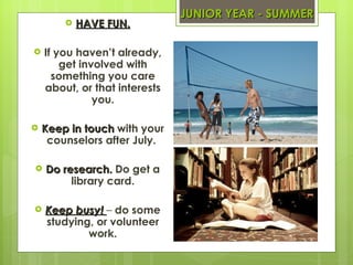 JUNIOR YEAR - SUMMER HAVE FUN. If you haven’t already, get involved with something you care about, or that interests you. Keep in touch  with your counselors after July.  Do research.  Do get a library card. Keep busy!  –  do some studying, or volunteer work. 