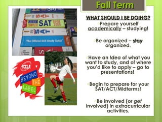 Fall Term WHAT SHOULD I BE DOING? Prepare yourself  academically  – studying! Be organized –  stay  organized. Have an  Idea  of what you want to study, and of where you’d like to apply – go to presentations!  Begin to prepare for your SAT/ACT/Midterms! Be involved (or  get  involved) in extracurricular activities. 