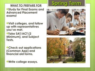Spring Term WHAT TO PREPARE FOR Study for Final Exams and Advanced Placement exams! Visit colleges, and follow up with representatives you’ve met.  Take SAT/ACT (2 Minimum), and Subject Tests. Check out applications (Common App) and financial aid forms.  Write college essays. 