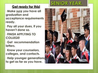 SENIOR YEAR. Get ready for this! Make  sure  you have all graduation and acceptance requirements ready. Pay all your dues, if you haven’t done so. FINISH APPLYING TO COLLEGE!  Get  recommendation letters. Know your counselors, colleges, and contacts. Help younger generations to get as far as you have. 