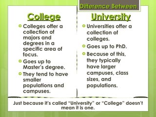 Difference Between  University College Colleges offer a collection of majors and degrees in a specific area of focus. Goes up to Master’s degree. They tend to have smaller populations and campuses.  Universities offer a collection of colleges. Goes up to PhD. Because of this, they typically have larger campuses, class sizes, and populations. Just because it’s called “University” or “College” doesn’t mean it is one. 